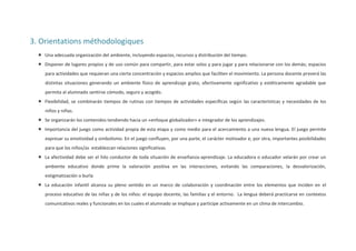 3. Orientations méthodologiques
 Una adecuada organización del ambiente, incluyendo espacios, recursos y distribución del tiempo.
 Disponer de lugares propios y de uso común para compartir, para estar solos y para jugar y para relacionarse con los demás; espacios
para actividades que requieran una cierta concentración y espacios amplios que faciliten el movimiento. La persona docente preverá las
distintas situaciones generando un ambiente físico de aprendizaje grato, afectivamente significativo y estéticamente agradable que
permita al alumnado sentirse cómodo, seguro y acogido.
 Flexibilidad, se combinarán tiempos de rutinas con tiempos de actividades específicas según las características y necesidades de los
niños y niñas.
 Se organizarán los contenidos tendiendo hacia un «enfoque globalizador» e integrador de los aprendizajes.
 Importancia del juego como actividad propia de esta etapa y como medio para el acercamiento a una nueva lengua. El juego permite
expresar su emotividad y simbolismo. En el juego confluyen, por una parte, el carácter motivador e, por otra, importantes posibilidades
para que los niños/as establezcan relaciones significativas.
 La afectividad debe ser el hilo conductor de toda situación de enseñanza-aprendizaje. La educadora o educador velarán por crear un
ambiente educativo donde prime la valoración positiva en las interacciones, evitando las comparaciones, la desvalorización,
estigmatización o burla
 La educación infantil alcanza su pleno sentido en un marco de colaboración y coordinación entre los elementos que inciden en el
proceso educativo de las niñas y de los niños: el equipo docente, las familias y el entorno. La lengua deberá practicarse en contextos
comunicativos reales y funcionales en los cuales el alumnado se implique y participe activamente en un clima de intercambio.

 