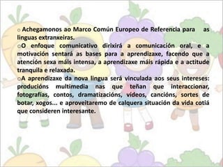 o Achegamonos

ao Marco Común Europeo de Referencia para as
linguas extranxeiras.
oO enfoque comunicativo dirixirá a comunicación oral, e a
motivación sentará as bases para a aprendizaxe, facendo que a
atención sexa máis intensa, a aprendizaxe máis rápida e a actitude
tranquila e relaxada.
oA aprendizaxe da nova lingua será vinculada aos seus intereses:
producións multimedia nas que teñan que interaccionar,
fotografías, contos, dramatizacións, vídeos, cancións, sortes de
botar, xogos... e aproveitaremo de calquera situación da vida cotiá
que consideren interesante.

 