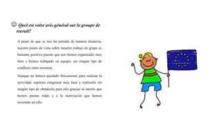  Quel est votre avis général sur le groupe de
travail?
A pesar de que se nos ha juntado de manera aleatoria,
nuestro punto de vista sobre nuestro trabajo en grupo es
bastante positivo puesto que nos hemos organizado muy
bien y hemos trabajado en equipo, sin ningún tipo de
conflicto entre nosotras.
Aunque no hemos quedado físicamente para realizar la
actividad, supimos congeniar muy bien y realizarla sin
ningún tipo de obstáculo para ello gracias al interés que
hemos puesto todas y a la motivación que hemos
invertido en ello.
 
