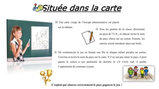 Située dans la carte
 Une carte vierge de l´Europe administrative est placée
sur le tableau.
 Tous les gamins de la classe choisissent
un pays de l’U.E., et chacun écrira le nom
du pays choisi sur un carton. Ensuite, les
cartons seront introduits dans une boîte.
 On commencera le jeu en faisant une file et chaque enfant prendra un carton,
l’ouvrira et écrira le nom du pays sur la carte. S’il ne sait pas situer le pays, il peut
passer le carton à son partenaire de derrière et s’il l’écrit mal, il perdra
l’opportunité de continuer à jouer.
L’enfant qui situera correctement le pays gagnera le jeu !
 