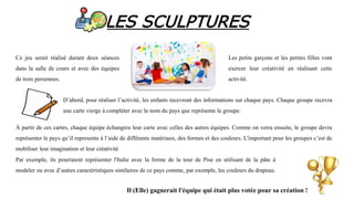 LES SCULPTURES
Ce jeu serait réalisé durant deux séances
dans la salle de cours et avec des équipes
de trois personnes.
Les petits garçons et les petites filles vont
exercer leur créativité en réalisant cette
activité.
D’abord, pour réaliser l’activité, les enfants recevront des informations sur chaque pays. Chaque groupe recevra
une carte vierge à compléter avec le nom du pays que représente le groupe.
À partir de ces cartes, chaque équipe échangera leur carte avec celles des autres équipes. Comme on verra ensuite, le groupe devra
représenter le pays qu’il represente à l’aide de différents matériaux, des formes et des couleurs. L'important pour les groupes c’est de
mobiliser leur imagination et leur créativité
Par exemple, ils pourraient représenter l'Italie avec la forme de la tour de Pise en utilisant de la pâte à
modeler ou avec d’autres caractéristiques similaires de ce pays comme, par exemple, les couleurs du drapeau.
Il (Elle) gagnerait l'équipe qui était plus votée pour sa création !
 