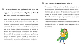  Qu’est-ce que vous avez appris avec cette tâche par
rapport aux compétences indiquées ci-dessus?
Qu’est-ce que vous avez appris d’autre?
Para llevar a cabo esta tarea, además de seguir aprendiendo
el idioma francés, también aprendimos didáctica. De este
modo, la forma de dar una clase es mucho más dinámica y
entretenida de lo que estamos acostumbrados a ver, puesto
que en el colegio cuando nos enseñaban un idioma se
basaba en el libro de texto y nos resultaba muy aburrido.
Este modelo de aprendizaje es mucho más significativo,
porque el alumnado aprende jugando, y por lo tanto le
resulta más fácil la retención de los contenidos trabajados.
 Quel est votre avis général sur la tâche?
Tenemos una visión general muy objetiva sobre esta tarea,
porque pensamos que los juegos educativos son muy útiles y
dinámicos para el proceso de enseñanza-aprendizaje. Este
método de aprender jugando favorece la motivación del
alumnado y la iniciativa para seguir aprendiendo, ya que el
mecanismo empleado es muy divertido.
También es muy motivador para el docente porque además de
aprender con ellos, los resultados que se adquieren suelen
ser positivos.
 