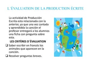 L´ÉVALUATION DE LA PRODUCTION ÉCRITE
La actividad de Producción
Escrita esta relacionada con la
anterior, ya que una vez cantada
y aprendidda la canción el
profesor entregará a los alumnos
una ficha con pregunta sobre
esta.
LES CRITÈRES D´ÉVALUATION
 Saber escribir en francés los
animales que aparecen en la
canción.
 Resolver preguntas breves.

 