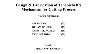 Design & Fabrication of Tchebicheff’s
Mechanism for Cutting Process
GROUP MEMBERS
JAY GAWAD (23)
GULAM HAIDER (27)
ABHISHEK JADHAV (29)
YASH JOLJODE (31)
Guide
(Prof. MANSI LAKHANI)
 