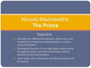 Niccolo Machiavelli’s:The Prince,[object Object],Objective: ,[object Object],Consider the differences between democracy and monarchy by exploring characteristics of current and past leaders. ,[object Object],Understand that the Prince has been controversial throughout history and that it has been used by several monarchical leaders. ,[object Object],Get a basic idea of the topic and the procedures of the lesson ,[object Object]