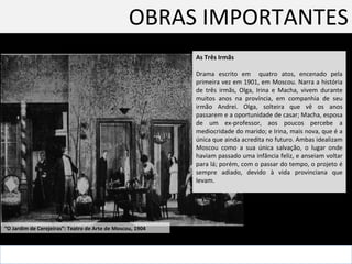 OBRAS IMPORTANTES As Três Irmãs Drama escrito em  quatro atos, encenado pela primeira vez em 1901, em Moscou. Narra a história de três irmãs, Olga, Irina e Macha, vivem durante muitos anos na província, em companhia de seu irmão Andrei. Olga, solteira que vê os anos passarem e a oportunidade de casar; Macha, esposa de um ex-professor, aos poucos percebe a mediocridade do marido; e Irina, mais nova, que é a única que ainda acredita no futuro. Ambas idealizam Moscou como a sua única salvação, o lugar onde haviam passado uma infância feliz, e anseiam voltar para lá; porém, com o passar do tempo, o projeto é sempre adiado, devido à vida provinciana que levam. “ O Jardim de Cerejeiras”: Teatro de Arte de Moscou, 1904  