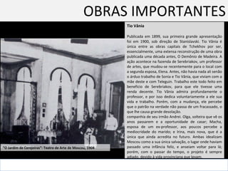OBRAS IMPORTANTES Tio Vânia Publicada em 1899, sua primeira grande apresentação foi em 1900, sob direção de Stanislavski. Tio Vânia é única entre as obras capitais de Tchekhov por ser, essencialmente, uma extensa reconstrução de uma obra publicada uma década antes, O Demônio de Madeira. A ação acontece na fazenda de Serebriakov, um professor de artes, que mudou-se recentemente para o local com a segunda esposa, Elena. Antes, não havia nada ali senão o árduo trabalho de Sonia e Tio Vânia, que viviam com a mãe deste e com Teleguin. Trabalho este todo feito em beneficio de Serebriakov, para que ele tivesse uma renda decente. Tio Vânia admira profundamente o professor, e por isso dedica voluntariamente a ele sua vida e trabalho. Porém, com a mudança, ele percebe que o patrão na verdade não passa de um fracassado, o que lhe causa grande desolação.  companhia de seu irmão Andrei. Olga, solteira que vê os anos passarem e a oportunidade de casar; Macha, esposa de um ex-professor, aos poucos percebe a mediocridade do marido; e Irina, mais nova, que é a única que ainda acredita no futuro. Ambas idealizam Moscou como a sua única salvação, o lugar onde haviam passado uma infância feliz, e anseiam voltar para lá; porém, com o passar do tempo, o projeto é sempre adiado, devido à vida provinciana que levam. “ O Jardim de Cerejeiras”: Teatro de Arte de Moscou, 1904  