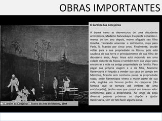 OBRAS IMPORTANTES O Jardim das Cerejeiras  A trama narra as desventuras de uma decadente aristrocrata, Madame Ranevskaya. Ela perde o marido e, menos de um ano depois, morre afogado seu filho Grischa. Tentando amenizar o sofrimento, viaja para Paris, lá ficando por cinco anos. Finalmente, decide voltar para a sua propriedade na Rússia, pois está saudosa de sua terra e principalmente de sua filha de dezessete anos, Anya. Anya está morando em uma cidade distante da Rússia e também tem que viajar para encontrar a mãe na antiga propriedade da família. Para pagar sua própria viagem e a da filha, Madame Ranevskaya é forçada a vender sua casa de campo em Mentone, ficando sem nenhuma posse. A propriedade russa, onde Ranevskaya vivera a maior parte de sua vida, engloba um famoso jardim de cerejeiras (tão famoso que se tornara até verbete de uma enciclopédia), jardim esse que possui um imenso valor sentimental para a proprietária. Ao longo da peça diversas pessoas próximas se dispõe a ajudar Ranevskava, sem de fato fazer alguma coisa.  “ O Jardim de Cerejeiras”: Teatro de Arte de Moscou, 1904  
