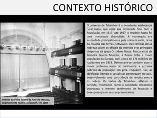 CONTEXTO HISTÓRICO  O universo de Tchekhov é a decadente aristocracia rural russa, que veria sua derrocada final com a Revolução, em 1917.  Até 1917, o Império Russo foi uma monarquia absolutista. A monarquia era sustentada principalmente pela nobreza rural, dona da maioria das terras cultiváveis. Das famílias dessa nobreza saíam os oficiais do exército e os principais dirigentes da Igreja Ortodoxa Russa. Pouco antes da Primeira Guerra Mundial, a Rússia tinha a maior população da Europa, com cerca de 171 milhões de habitantes em 1914. Defrontava-se também com o maior problema social do continente: a extrema pobreza da população em gera. Enquanto isso, as ideologias liberais e socialistas penetravam no país, desenvolvendo uma consciência de revolta contra os nobres. Os textos de Tchekhov refletem o período, mostrando como a sociedade decadente provocava o mesmo sentimento de fracasso e desesperança em seus representantes.  Interior do velho Teatro de Arte de Moscou,  originalmente Teatro Lianozovm, em 1902 