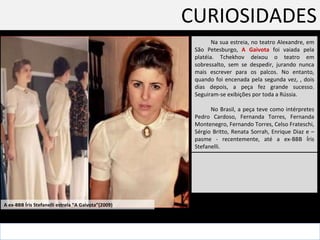 CURIOSIDADES Na sua estreia, no teatro Alexandre, em São Petesburgo,  A Gaivota  foi vaiada pela platéia. Tchekhov deixou o teatro em sobressalto, sem se despedir, jurando nunca mais escrever para os palcos. No entanto, quando foi encenada pela segunda vez, , dois dias depois, a peça fez grande sucesso. Seguiram-se exibições por toda a Rússia. No Brasil, a peça teve como intérpretes Pedro Cardoso, Fernanda Torres, Fernanda Montenegro, Fernando Torres, Celso Frateschi, Sérgio Britto, Renata Sorrah, Enrique Diaz e – pasme - recentemente, até a ex-BBB Íris Stefanelli. A ex-BBB Íris Stefanelli estrela “A Gaivota”(2009) 