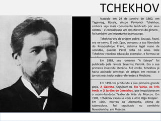 TCHEKHOV Nascido em 29 de janeiro de 1860, em Taganrog, Rússia, Anton Pavlovich Tchekhov, embora seja mais comumente lembrado por seus contos – é considerado um dos mestres do gênero -  foi também um importante dramaturgo.  . Tchekhov era de origem pobre. Seu pai, Pavel, era ex-servo; O avô, Egor, comprou a sua liberdade do  Kreopostnoje Pravo, sistema legal russo de servidão,  quando Pavel tinha 16 anos. Dele Tchekhov recebeu educação exemplar, e formou-se médico.  Em 1888, seu romance “A Estepe” foi publicado pela revista Severnyj Vestnik. Era a sua primeira investida literária. Até então, Tchekhov já havia assinado centenas de artigos em revistas e jornais mas todos estes referentes à Medicina.  Em 1896 foi produzida a sua primeira grande peça,  A Gaivota . Seguiram-na  Tio Vânia ,  As Três Irmãs  e  O Jardim de Cerejeiras , que impulsionaram o recém-fundado Teatro de Arte de Moscou. Em 1901, Tchekhov casou-se com a atriz Olga Knipper.  Em 1904, morreu na Alemanha, vítima de tuberculose. Foi sepultado no cemitério Novodevichy, em Moscou. 
