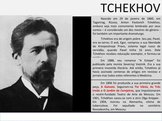 TCHEKHOV Nascido em 29 de janeiro de 1860, em Taganrog, Rússia, Anton Pavlovich Tchekhov, embora seja mais comumente lembrado por seus contos – é considerado um dos mestres do gênero -  foi também um importante dramaturgo.  . Tchekhov era de origem pobre. Seu pai, Pavel, era ex-servo; O avô, Egor, comprou a sua liberdade do  Kreopostnoje Pravo, sistema legal russo de servidão,  quando Pavel tinha 16 anos. Dele Tchekhov recebeu educação exemplar, e formou-se médico.  Em 1888, seu romance “A Estepe” foi publicado pela revista Severnyj Vestnik. Era a sua primeira investida literária. Até então, Tchekhov já havia assinado centenas de artigos em revistas e jornais mas todos estes referentes à Medicina.  Em 1896 foi produzida a sua primeira grande peça,  A Gaivota . Seguiram-na  Tio Vânia ,  As Três Irmãs  e  O Jardim de Cerejeiras , que impulsionaram o recém-fundado Teatro de Arte de Moscou. Em 1901, Tchekhov casou-se com a atriz Olga Knipper.  Em 1904, morreu na Alemanha, vítima de tuberculose. Foi sepultado no cemitério Novodevichy, em Moscou. 