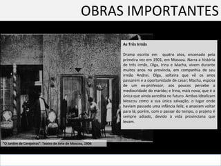 OBRAS IMPORTANTES As Três Irmãs Drama escrito em  quatro atos, encenado pela primeira vez em 1901, em Moscou. Narra a história de três irmãs, Olga, Irina e Macha, vivem durante muitos anos na província, em companhia de seu irmão Andrei. Olga, solteira que vê os anos passarem e a oportunidade de casar; Macha, esposa de um ex-professor, aos poucos percebe a mediocridade do marido; e Irina, mais nova, que é a única que ainda acredita no futuro. Ambas idealizam Moscou como a sua única salvação, o lugar onde haviam passado uma infância feliz, e anseiam voltar para lá; porém, com o passar do tempo, o projeto é sempre adiado, devido à vida provinciana que levam. “ O Jardim de Cerejeiras”: Teatro de Arte de Moscou, 1904  