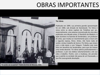 OBRAS IMPORTANTES Tio Vânia Publicada em 1899, sua primeira grande apresentação foi em 1900, sob direção de Stanislavski. Tio Vânia é única entre as obras capitais de Tchekhov por ser, essencialmente, uma extensa reconstrução de uma obra publicada uma década antes, O Demônio de Madeira. A ação acontece na fazenda de Serebriakov, um professor de artes, que mudou-se recentemente para o local com a segunda esposa, Elena. Antes, não havia nada ali senão o árduo trabalho de Sonia e Tio Vânia, que viviam com a mãe deste e com Teleguin. Trabalho este todo feito em beneficio de Serebriakov, para que ele tivesse uma renda decente. Tio Vânia admira profundamente o professor, e por isso dedica voluntariamente a ele sua vida e trabalho. Porém, com a mudança, ele percebe que o patrão na verdade não passa de um fracassado, o que lhe causa grande desolação.  “ O Jardim de Cerejeiras”: Teatro de Arte de Moscou, 1904  