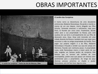 OBRAS IMPORTANTES O Jardim das Cerejeiras  A trama narra as desventuras de uma decadente aristrocrata, Madame Ranevskaya. Ela perde o marido e, menos de um ano depois, morre afogado seu filho Grischa. Tentando amenizar o sofrimento, viaja para Paris, lá ficando por cinco anos. Finalmente, decide voltar para a sua propriedade na Rússia, pois está saudosa de sua terra e principalmente de sua filha de dezessete anos, Anya. Anya está morando em uma cidade distante da Rússia e também tem que viajar para encontrar a mãe na antiga propriedade da família. Para pagar sua própria viagem e a da filha, Madame Ranevskaya é forçada a vender sua casa de campo em Mentone, ficando sem nenhuma posse. A propriedade russa, onde Ranevskaya vivera a maior parte de sua vida, engloba um famoso jardim de cerejeiras (tão famoso que se tornara até verbete de uma enciclopédia), jardim esse que possui um imenso valor sentimental para a proprietária. Ao longo da peça diversas pessoas próximas se dispõe a ajudar Ranevskava, sem de fato fazer alguma coisa.  “ O Jardim de Cerejeiras”: Teatro de Arte de Moscou, 1904  