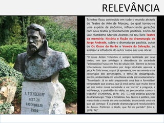 RELEVÂNCIA  Tchekov ficou conhecido em todo o mundo através do Teatro de Arte de Moscou, do qual tornou-se uma espécie de sinônimo, influenciando gerações com seus textos profundamente políticos. Como diz Luiz Humberto Martins Arantes no seu livro  Teatro da memória: história e ficção na dramaturgia de Jorge Andrade , sobre o dramaturgo paulista, autor de  Os Ossos do Barão  e  Vereda da Salvação , ao analisar a influência do autor russo em suas obras: “ O russo Anton Tchekhov é sempre lembrado por seus textos, em que privilegia a decadência da sociedade “aristocrática”russa em fins do século XIX.  Dentre os textos tchecovianos mencionados por Jorge Andrade aparece a peça As Três Irmas, a qual já apresenta, em seu enredo e na construção dos personagens, o tema da desagregação, porém, ambientada em uma Rússia ainda pré-revolucionária: “Tusenbach: Já se está preparando uma boa e formidável tempestade que avança, que já está perto, que muito breve vai cair sobre nossa sociedade e vai ‘varrer’ a preguiça, a indiferença, a podridão do tédio, os preconceitos contra o trabalho” (TCHEKHOV, 1979:  14).  (...) nas próprias palavras do dramaturgo: “Veja o Tchekhov. Seu teatro é político, pois marca toda a morte de uma sociedade, anunciando uma era que vai começar. É o grande dramaturgo pré-revolucionário da Rússia. Preferem o Gorki, que foi do partido” (Isto é, 1978: 74)”.  
