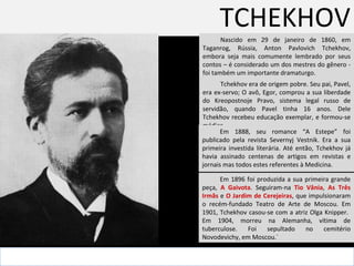 TCHEKHOV Nascido em 29 de janeiro de 1860, em Taganrog, Rússia, Anton Pavlovich Tchekhov, embora seja mais comumente lembrado por seus contos – é considerado um dos mestres do gênero -  foi também um importante dramaturgo.  . Tchekhov era de origem pobre. Seu pai, Pavel, era ex-servo; O avô, Egor, comprou a sua liberdade do  Kreopostnoje Pravo, sistema legal russo de servidão,  quando Pavel tinha 16 anos. Dele Tchekhov recebeu educação exemplar, e formou-se médico.  Em 1888, seu romance “A Estepe” foi publicado pela revista Severnyj Vestnik. Era a sua primeira investida literária. Até então, Tchekhov já havia assinado centenas de artigos em revistas e jornais mas todos estes referentes à Medicina.  Em 1896 foi produzida a sua primeira grande peça,  A Gaivota . Seguiram-na  Tio Vânia ,  As Três Irmãs  e  O Jardim de Cerejeiras , que impulsionaram o recém-fundado Teatro de Arte de Moscou. Em 1901, Tchekhov casou-se com a atriz Olga Knipper.  Em 1904, morreu na Alemanha, vítima de tuberculose. Foi sepultado no cemitério Novodevichy, em Moscou.` 