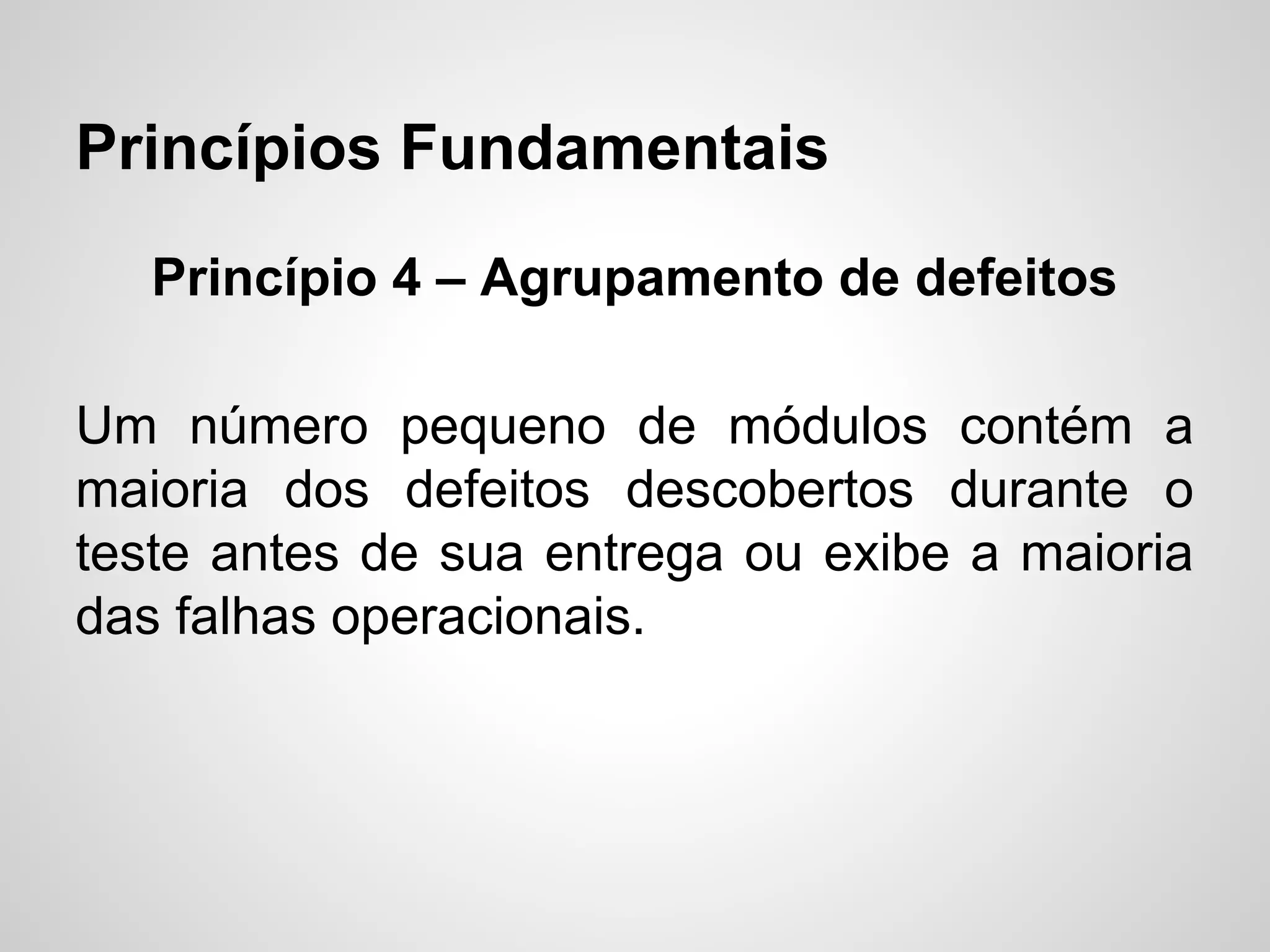 Princípios Fundamentais
Princípio 4 – Agrupamento de defeitos
Um número pequeno de módulos contém a
maioria dos defeitos descobertos durante o
teste antes de sua entrega ou exibe a maioria
das falhas operacionais.

 