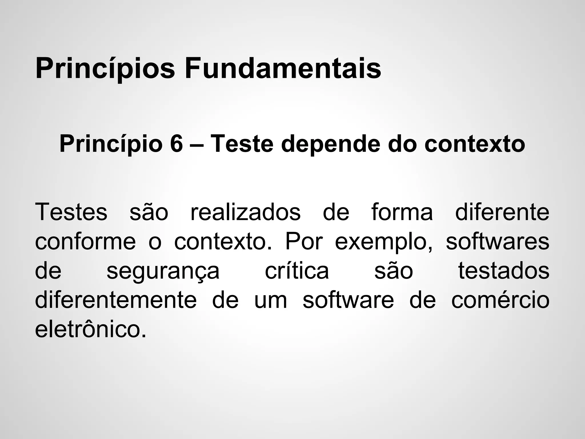 Princípios Fundamentais
Princípio 6 – Teste depende do contexto
Testes são realizados de forma
conforme o contexto. Por exemplo,
de
segurança
crítica
são
diferentemente de um software de
eletrônico.

diferente
softwares
testados
comércio

 