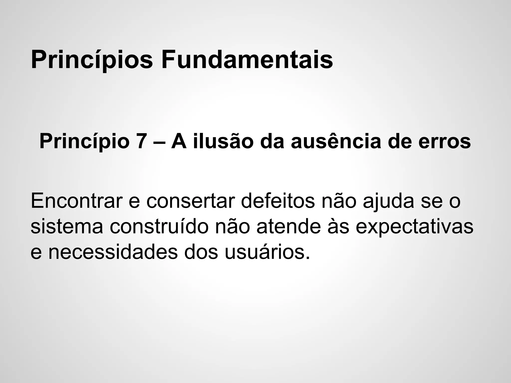 Princípios Fundamentais
Princípio 7 – A ilusão da ausência de erros
Encontrar e consertar defeitos não ajuda se o
sistema construído não atende às expectativas
e necessidades dos usuários.

 