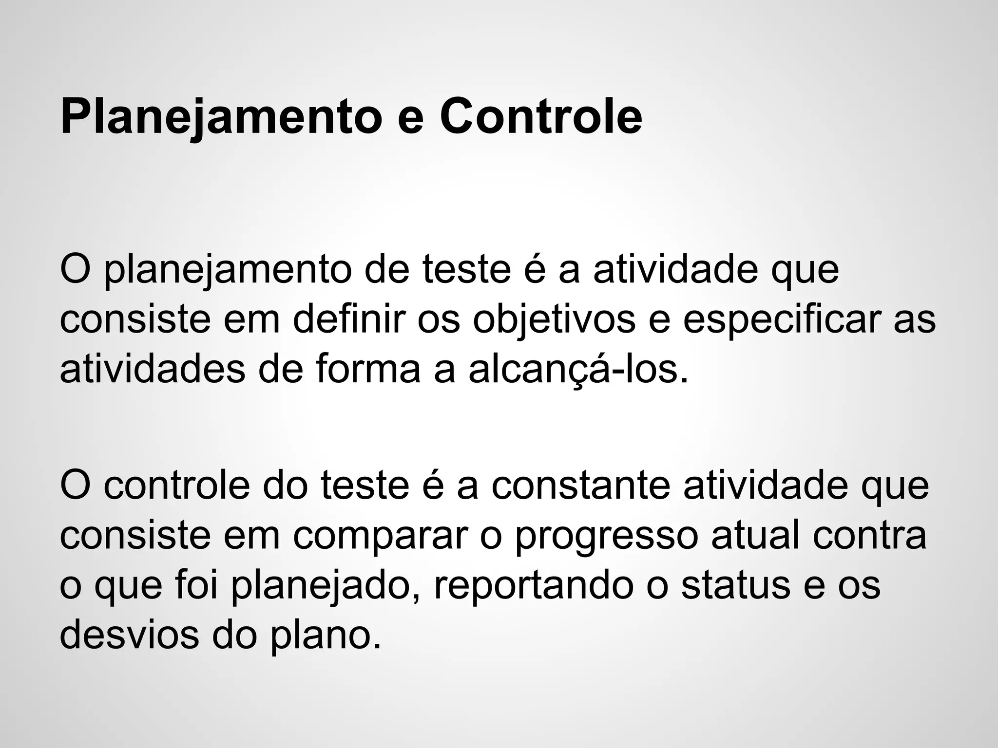 Planejamento e Controle
O planejamento de teste é a atividade que
consiste em definir os objetivos e especificar as
atividades de forma a alcançá-los.
O controle do teste é a constante atividade que
consiste em comparar o progresso atual contra
o que foi planejado, reportando o status e os
desvios do plano.

 