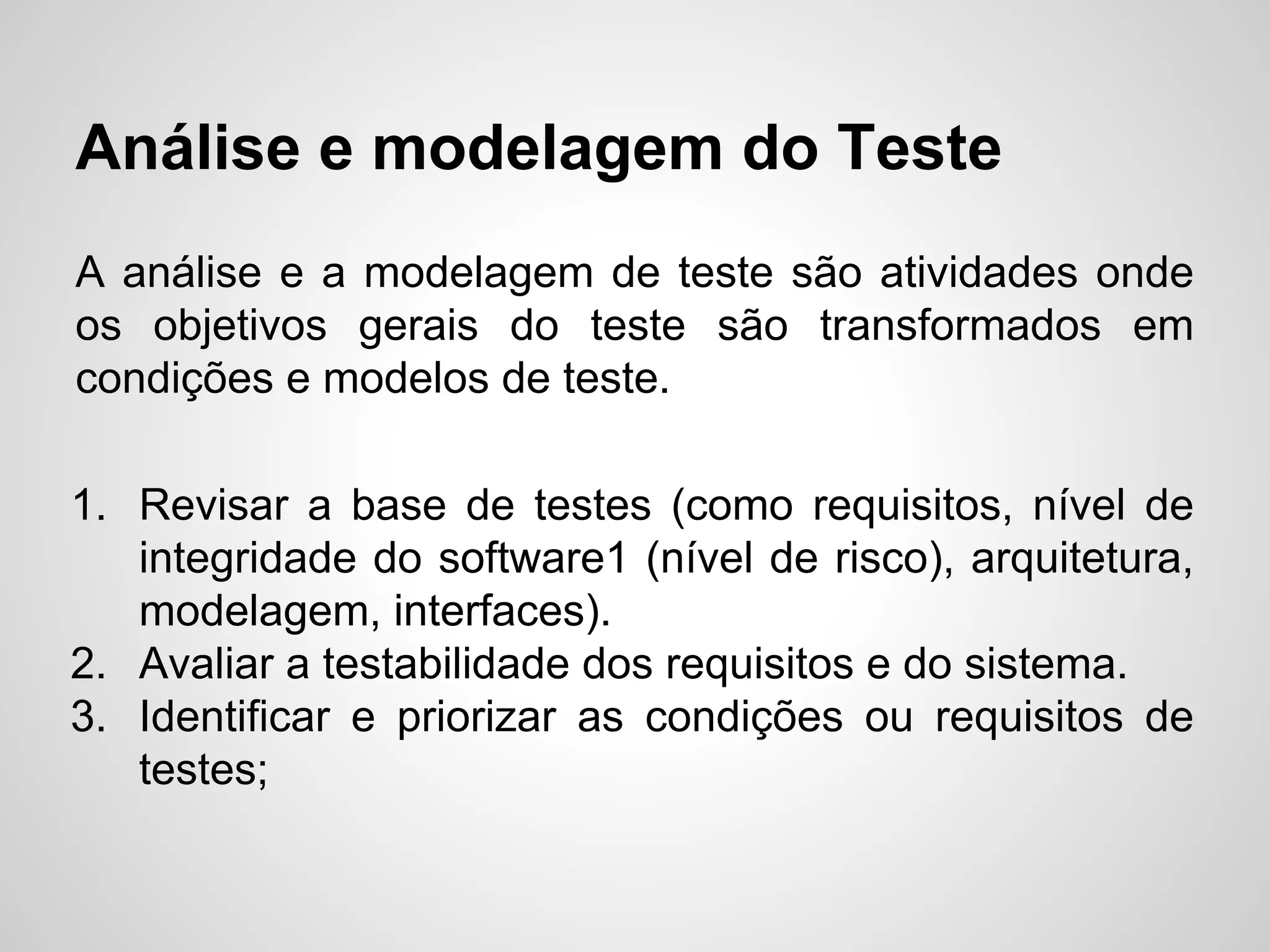 Análise e modelagem do Teste
A análise e a modelagem de teste são atividades onde
os objetivos gerais do teste são transformados em
condições e modelos de teste.
1. Revisar a base de testes (como requisitos, nível de
integridade do software1 (nível de risco), arquitetura,
modelagem, interfaces).
2. Avaliar a testabilidade dos requisitos e do sistema.
3. Identificar e priorizar as condições ou requisitos de
testes;

 