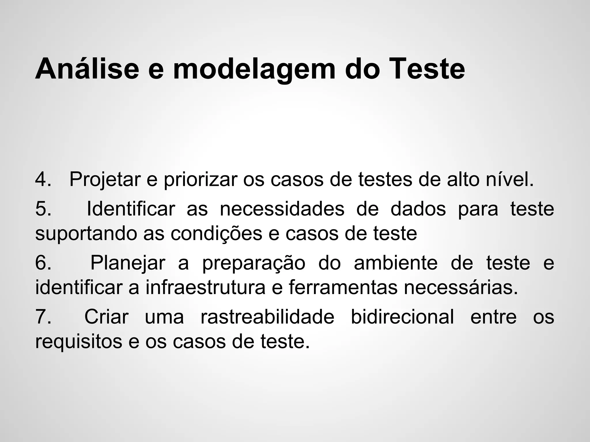 Análise e modelagem do Teste

4. Projetar e priorizar os casos de testes de alto nível.
5.
Identificar as necessidades de dados para teste
suportando as condições e casos de teste
6.
Planejar a preparação do ambiente de teste e
identificar a infraestrutura e ferramentas necessárias.
7.
Criar uma rastreabilidade bidirecional entre os
requisitos e os casos de teste.

 