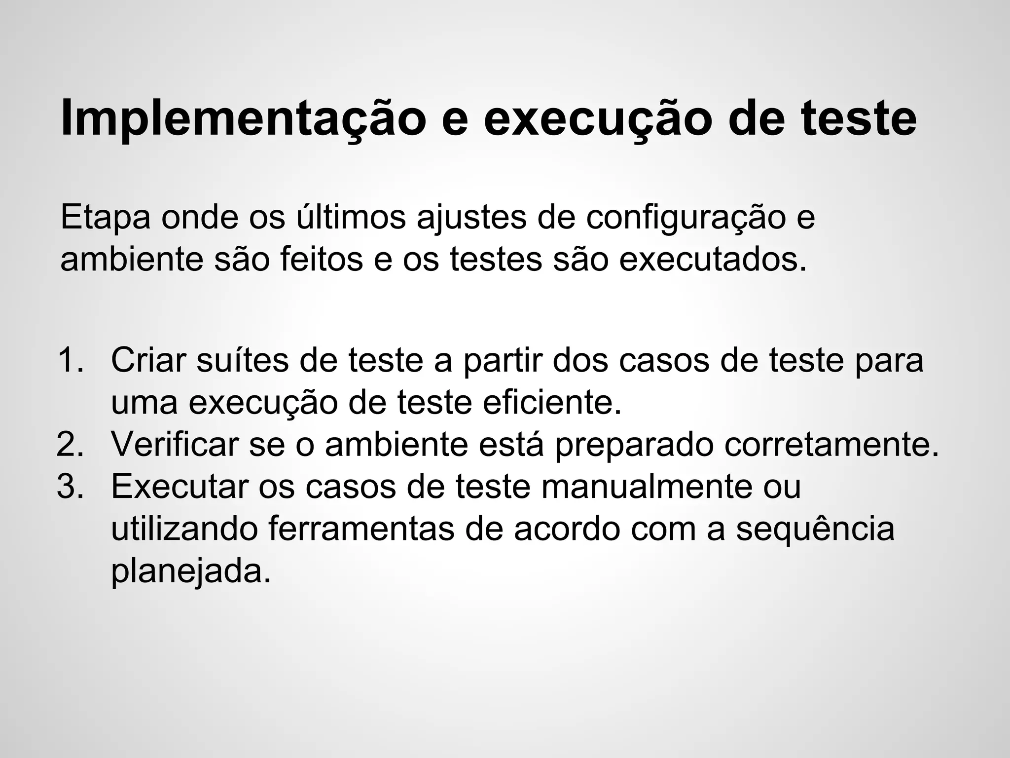 Implementação e execução de teste
Etapa onde os últimos ajustes de configuração e
ambiente são feitos e os testes são executados.
1. Criar suítes de teste a partir dos casos de teste para
uma execução de teste eficiente.
2. Verificar se o ambiente está preparado corretamente.
3. Executar os casos de teste manualmente ou
utilizando ferramentas de acordo com a sequência
planejada.

 