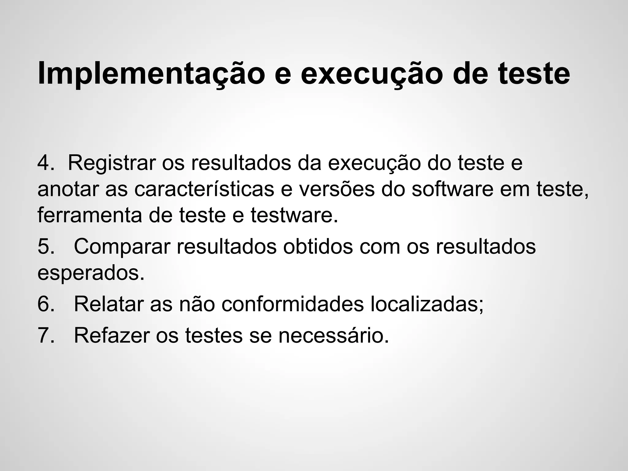 Implementação e execução de teste
4. Registrar os resultados da execução do teste e
anotar as características e versões do software em teste,
ferramenta de teste e testware.
5. Comparar resultados obtidos com os resultados
esperados.
6. Relatar as não conformidades localizadas;
7. Refazer os testes se necessário.

 