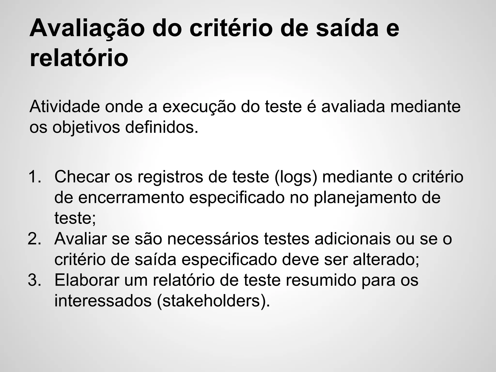 Avaliação do critério de saída e
relatório
Atividade onde a execução do teste é avaliada mediante
os objetivos definidos.
1. Checar os registros de teste (logs) mediante o critério
de encerramento especificado no planejamento de
teste;
2. Avaliar se são necessários testes adicionais ou se o
critério de saída especificado deve ser alterado;
3. Elaborar um relatório de teste resumido para os
interessados (stakeholders).

 
