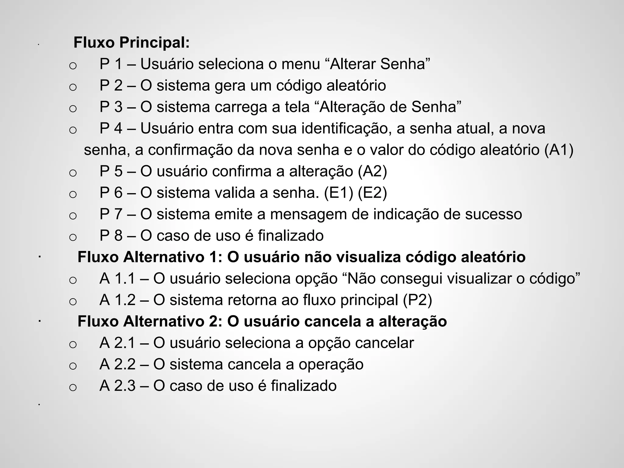 ·

·

·

·

Fluxo Principal:
o P 1 – Usuário seleciona o menu “Alterar Senha”
o P 2 – O sistema gera um código aleatório
o P 3 – O sistema carrega a tela “Alteração de Senha”
o P 4 – Usuário entra com sua identificação, a senha atual, a nova
senha, a confirmação da nova senha e o valor do código aleatório (A1)
o P 5 – O usuário confirma a alteração (A2)
o P 6 – O sistema valida a senha. (E1) (E2)
o P 7 – O sistema emite a mensagem de indicação de sucesso
o P 8 – O caso de uso é finalizado
Fluxo Alternativo 1: O usuário não visualiza código aleatório
o A 1.1 – O usuário seleciona opção “Não consegui visualizar o código”
o A 1.2 – O sistema retorna ao fluxo principal (P2)
Fluxo Alternativo 2: O usuário cancela a alteração
o A 2.1 – O usuário seleciona a opção cancelar
o A 2.2 – O sistema cancela a operação
o A 2.3 – O caso de uso é finalizado

 
