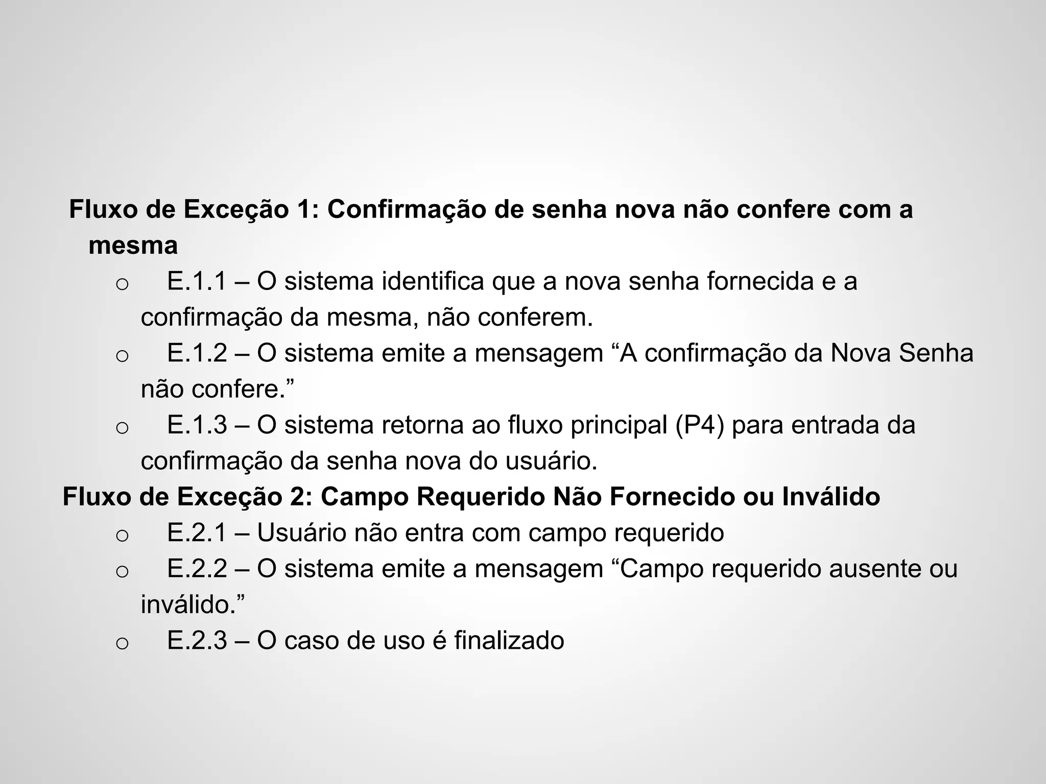 Fluxo de Exceção 1: Confirmação de senha nova não confere com a
mesma
o E.1.1 – O sistema identifica que a nova senha fornecida e a
confirmação da mesma, não conferem.
o E.1.2 – O sistema emite a mensagem “A confirmação da Nova Senha
não confere.”
o E.1.3 – O sistema retorna ao fluxo principal (P4) para entrada da
confirmação da senha nova do usuário.
Fluxo de Exceção 2: Campo Requerido Não Fornecido ou Inválido
o E.2.1 – Usuário não entra com campo requerido
o E.2.2 – O sistema emite a mensagem “Campo requerido ausente ou
inválido.”
o E.2.3 – O caso de uso é finalizado

 