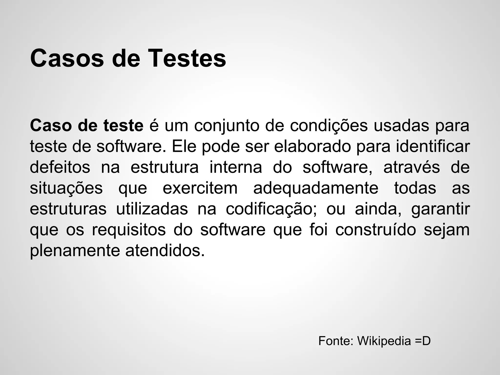 Casos de Testes
Caso de teste é um conjunto de condições usadas para
teste de software. Ele pode ser elaborado para identificar
defeitos na estrutura interna do software, através de
situações que exercitem adequadamente todas as
estruturas utilizadas na codificação; ou ainda, garantir
que os requisitos do software que foi construído sejam
plenamente atendidos.

Fonte: Wikipedia =D

 