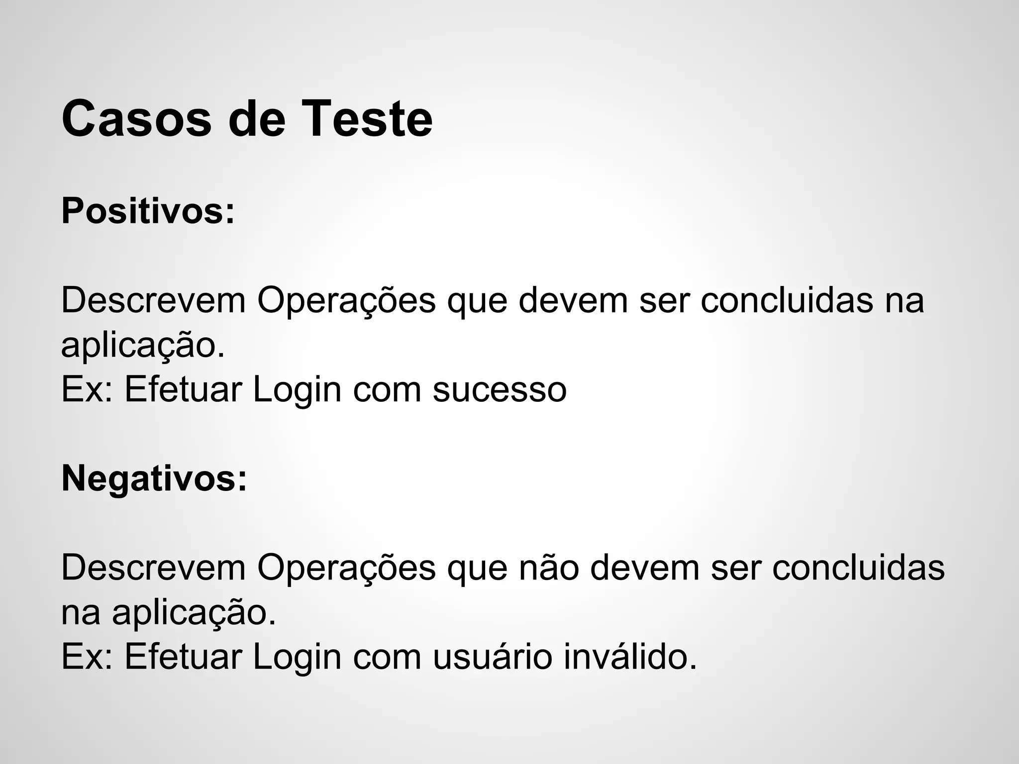 Casos de Teste
Positivos:
Descrevem Operações que devem ser concluidas na
aplicação.
Ex: Efetuar Login com sucesso
Negativos:
Descrevem Operações que não devem ser concluidas
na aplicação.
Ex: Efetuar Login com usuário inválido.

 