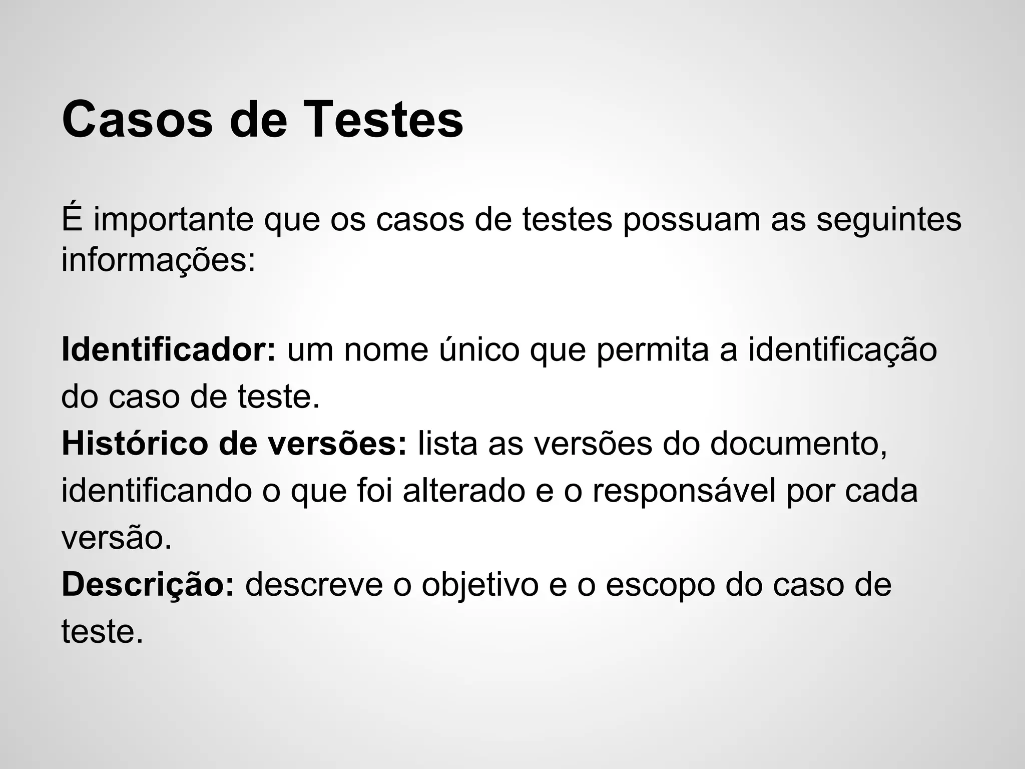 Casos de Testes
É importante que os casos de testes possuam as seguintes
informações:
Identificador: um nome único que permita a identificação
do caso de teste.
Histórico de versões: lista as versões do documento,
identificando o que foi alterado e o responsável por cada
versão.
Descrição: descreve o objetivo e o escopo do caso de
teste.

 