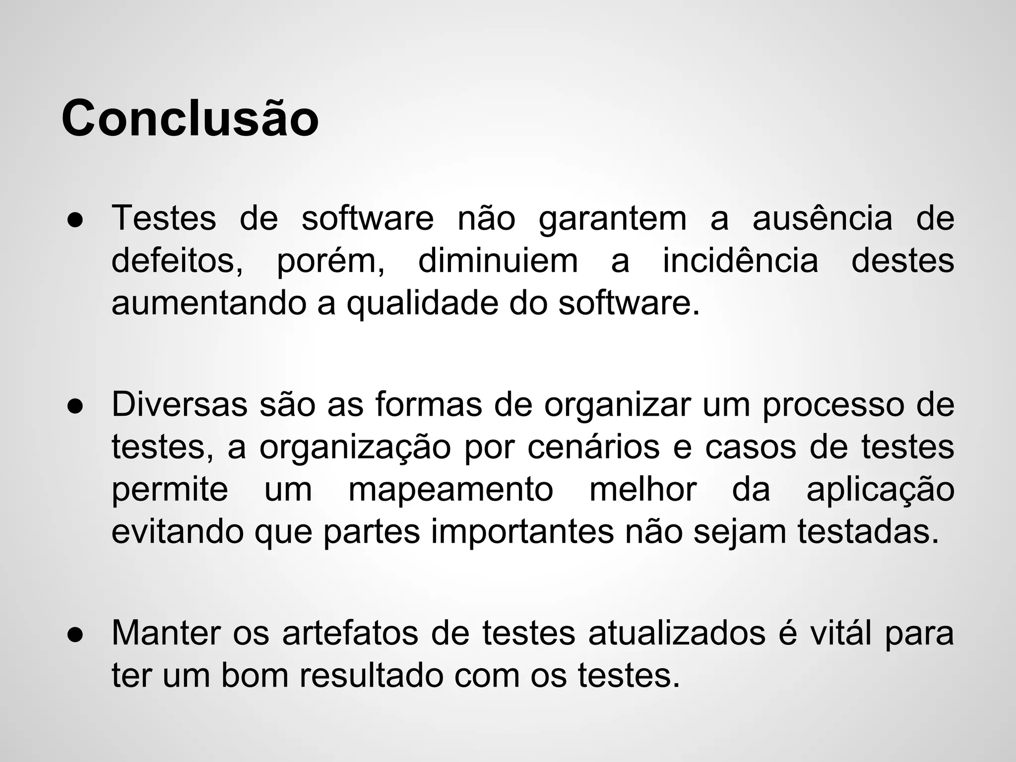 Conclusão
● Testes de software não garantem a ausência de
defeitos, porém, diminuiem a incidência destes
aumentando a qualidade do software.
● Diversas são as formas de organizar um processo de
testes, a organização por cenários e casos de testes
permite um mapeamento melhor da aplicação
evitando que partes importantes não sejam testadas.
● Manter os artefatos de testes atualizados é vitál para
ter um bom resultado com os testes.

 