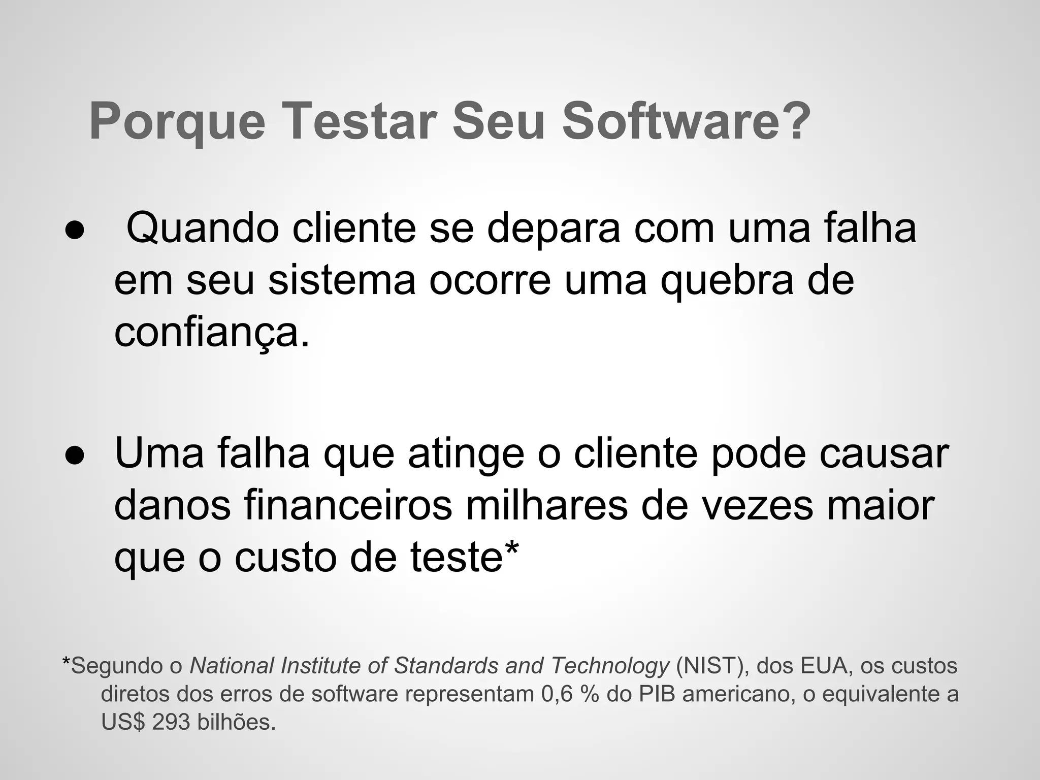 Porque Testar Seu Software?
● Quando cliente se depara com uma falha
em seu sistema ocorre uma quebra de
confiança.
● Uma falha que atinge o cliente pode causar
danos financeiros milhares de vezes maior
que o custo de teste*
*Segundo o National Institute of Standards and Technology (NIST), dos EUA, os custos
diretos dos erros de software representam 0,6 % do PIB americano, o equivalente a
US$ 293 bilhões.

 