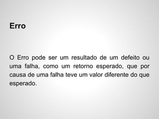 Erro

O Erro pode ser um resultado de um defeito ou
uma falha, como um retorno esperado, que por
causa de uma falha teve um valor diferente do que
esperado.

 