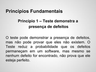 Princípios Fundamentais
Princípio 1 – Teste demonstra a
presença de defeitos
O teste pode demonstrar a presença de defeitos,
mas não pode provar que eles não existem. O
Teste reduz a probabilidade que os defeitos
permaneçam em um software, mas mesmo se
nenhum defeito for encontrado, não prova que ele
esteja perfeito.

 