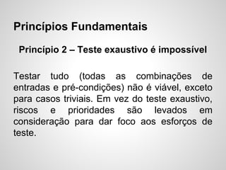 Princípios Fundamentais
Princípio 2 – Teste exaustivo é impossível
Testar tudo (todas as combinações de
entradas e pré-condições) não é viável, exceto
para casos triviais. Em vez do teste exaustivo,
riscos e prioridades são levados em
consideração para dar foco aos esforços de
teste.

 