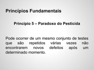 Princípios Fundamentais
Princípio 5 – Paradoxo do Pesticida

Pode ocorrer de um mesmo conjunto de testes
que são repetidos várias vezes não
encontrarem novos defeitos após um
determinado momento.

 
