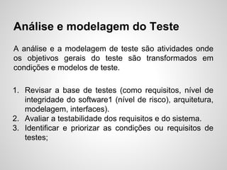 Análise e modelagem do Teste
A análise e a modelagem de teste são atividades onde
os objetivos gerais do teste são transformados em
condições e modelos de teste.
1. Revisar a base de testes (como requisitos, nível de
integridade do software1 (nível de risco), arquitetura,
modelagem, interfaces).
2. Avaliar a testabilidade dos requisitos e do sistema.
3. Identificar e priorizar as condições ou requisitos de
testes;

 