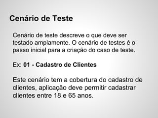 Cenário de Teste
Cenário de teste descreve o que deve ser
testado amplamente. O cenário de testes é o
passo inicial para a criação do caso de teste.
Ex: 01 - Cadastro de Clientes

Este cenário tem a cobertura do cadastro de
clientes, aplicação deve permitir cadastrar
clientes entre 18 e 65 anos.

 