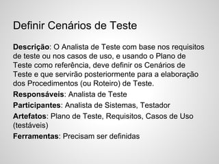 Definir Cenários de Teste
Descrição: O Analista de Teste com base nos requisitos
de teste ou nos casos de uso, e usando o Plano de
Teste como referência, deve definir os Cenários de
Teste e que servirão posteriormente para a elaboração
dos Procedimentos (ou Roteiro) de Teste.
Responsáveis: Analista de Teste
Participantes: Analista de Sistemas, Testador
Artefatos: Plano de Teste, Requisitos, Casos de Uso
(testáveis)
Ferramentas: Precisam ser definidas

 