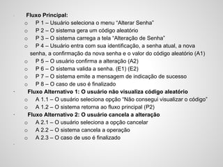 ·

·

·

·

Fluxo Principal:
o P 1 – Usuário seleciona o menu “Alterar Senha”
o P 2 – O sistema gera um código aleatório
o P 3 – O sistema carrega a tela “Alteração de Senha”
o P 4 – Usuário entra com sua identificação, a senha atual, a nova
senha, a confirmação da nova senha e o valor do código aleatório (A1)
o P 5 – O usuário confirma a alteração (A2)
o P 6 – O sistema valida a senha. (E1) (E2)
o P 7 – O sistema emite a mensagem de indicação de sucesso
o P 8 – O caso de uso é finalizado
Fluxo Alternativo 1: O usuário não visualiza código aleatório
o A 1.1 – O usuário seleciona opção “Não consegui visualizar o código”
o A 1.2 – O sistema retorna ao fluxo principal (P2)
Fluxo Alternativo 2: O usuário cancela a alteração
o A 2.1 – O usuário seleciona a opção cancelar
o A 2.2 – O sistema cancela a operação
o A 2.3 – O caso de uso é finalizado

 