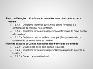 Fluxo de Exceção 1: Confirmação de senha nova não confere com a
mesma
o E.1.1 – O sistema identifica que a nova senha fornecida e a
confirmação da mesma, não conferem.
o E.1.2 – O sistema emite a mensagem “A confirmação da Nova Senha
não confere.”
o E.1.3 – O sistema retorna ao fluxo principal (P4) para entrada da
confirmação da senha nova do usuário.
Fluxo de Exceção 2: Campo Requerido Não Fornecido ou Inválido
o E.2.1 – Usuário não entra com campo requerido
o E.2.2 – O sistema emite a mensagem “Campo requerido ausente ou
inválido.”
o E.2.3 – O caso de uso é finalizado

 