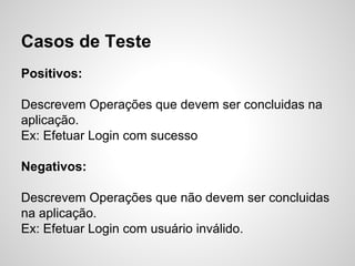 Casos de Teste
Positivos:
Descrevem Operações que devem ser concluidas na
aplicação.
Ex: Efetuar Login com sucesso
Negativos:
Descrevem Operações que não devem ser concluidas
na aplicação.
Ex: Efetuar Login com usuário inválido.

 