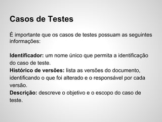 Casos de Testes
É importante que os casos de testes possuam as seguintes
informações:
Identificador: um nome único que permita a identificação
do caso de teste.
Histórico de versões: lista as versões do documento,
identificando o que foi alterado e o responsável por cada
versão.
Descrição: descreve o objetivo e o escopo do caso de
teste.

 
