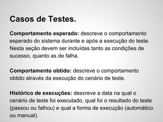 Casos de Testes.
Comportamento esperado: descreve o comportamento
esperado do sistema durante e após a execução do teste.
Nesta seção devem ser incluídas tanto as condições de
sucesso, quanto as de falha.
Comportamento obtido: descreve o comportamento
obtido através da execução do cenário de teste.
Histórico de execuções: descreve a data na qual o
cenário de teste foi executado, qual foi o resultado do teste
(passou ou falhou) e qual a forma de execução (automático
ou manual).

 