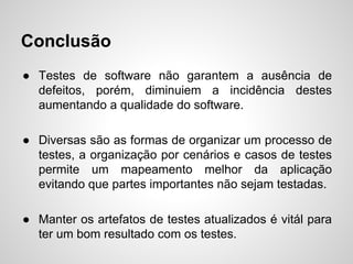 Conclusão
● Testes de software não garantem a ausência de
defeitos, porém, diminuiem a incidência destes
aumentando a qualidade do software.
● Diversas são as formas de organizar um processo de
testes, a organização por cenários e casos de testes
permite um mapeamento melhor da aplicação
evitando que partes importantes não sejam testadas.
● Manter os artefatos de testes atualizados é vitál para
ter um bom resultado com os testes.

 